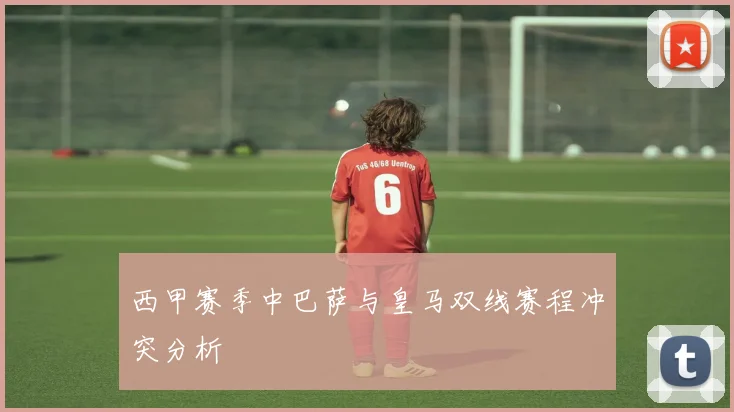 西甲赛季中巴萨与皇马双线赛程冲突分析