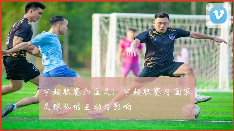 中超联赛和国足：中超联赛与国家足球队的互动与影响