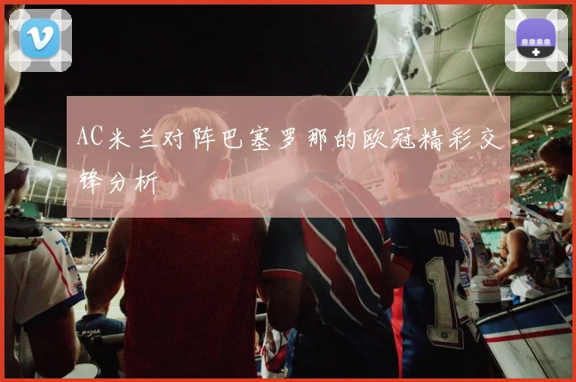 AC米兰对阵巴塞罗那的欧冠精彩交锋分析