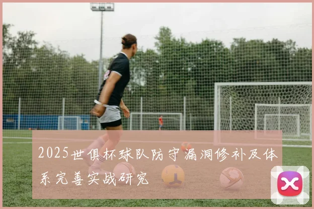 2025世俱杯球队防守漏洞修补及体系完善实战研究