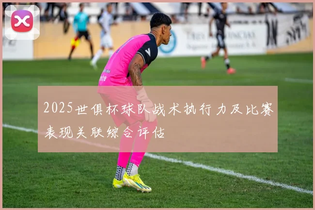2025世俱杯球队战术执行力及比赛表现关联综合评估